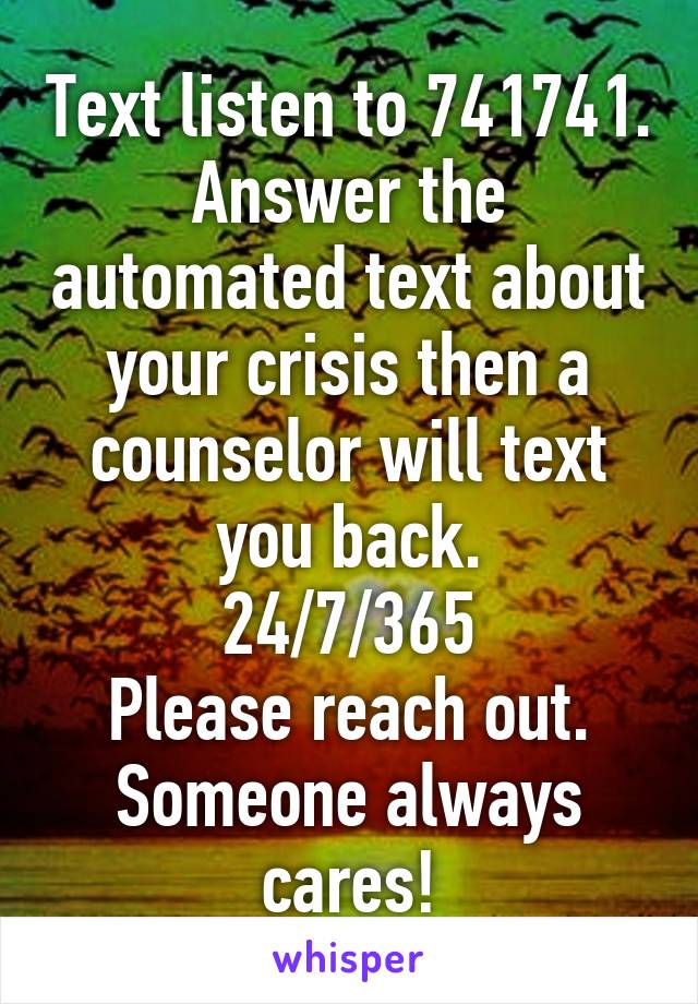 Text listen to 741741. Answer the automated text about your crisis then a counselor will text you back.
24/7/365
Please reach out. Someone always cares!