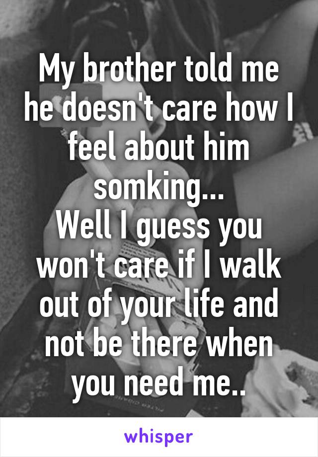 My brother told me he doesn't care how I feel about him somking...
Well I guess you won't care if I walk out of your life and not be there when you need me..