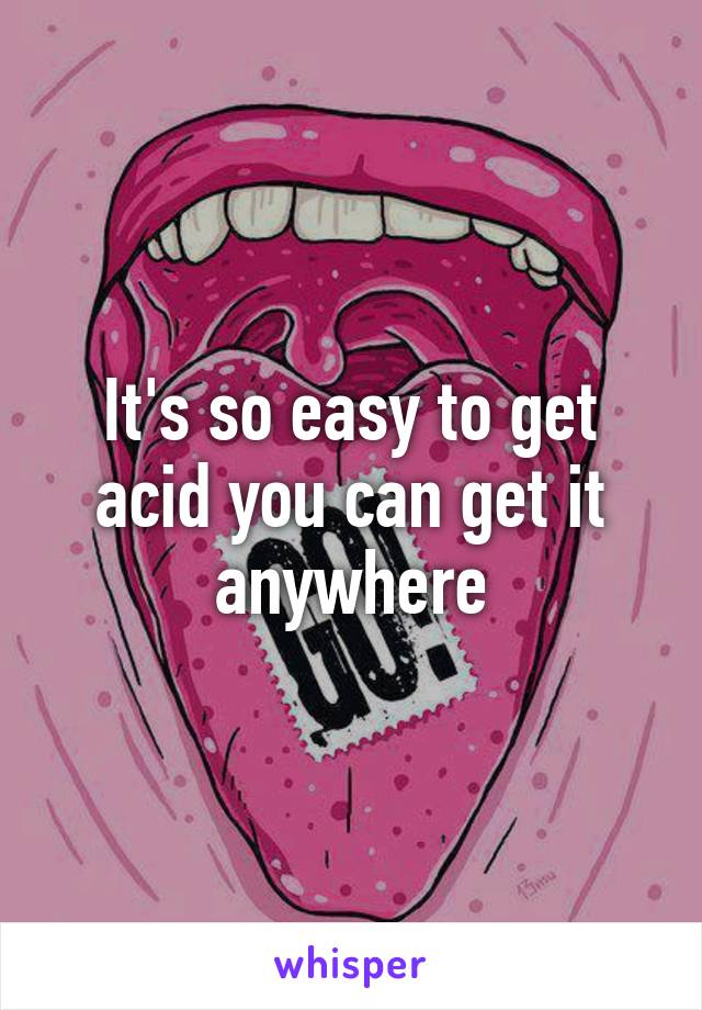 It's so easy to get acid you can get it anywhere