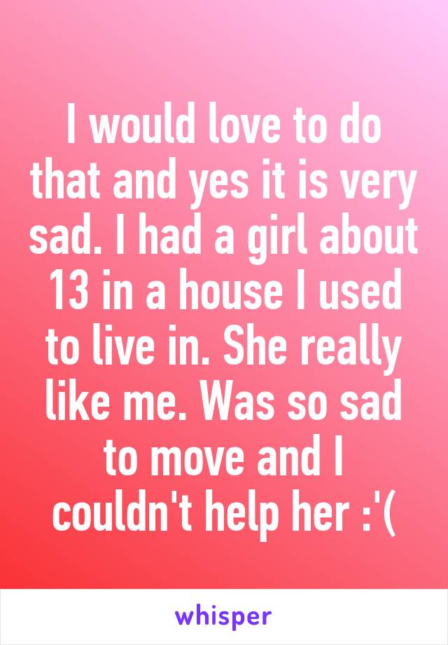 I would love to do that and yes it is very sad. I had a girl about 13 in a house I used to live in. She really like me. Was so sad to move and I couldn't help her :'(