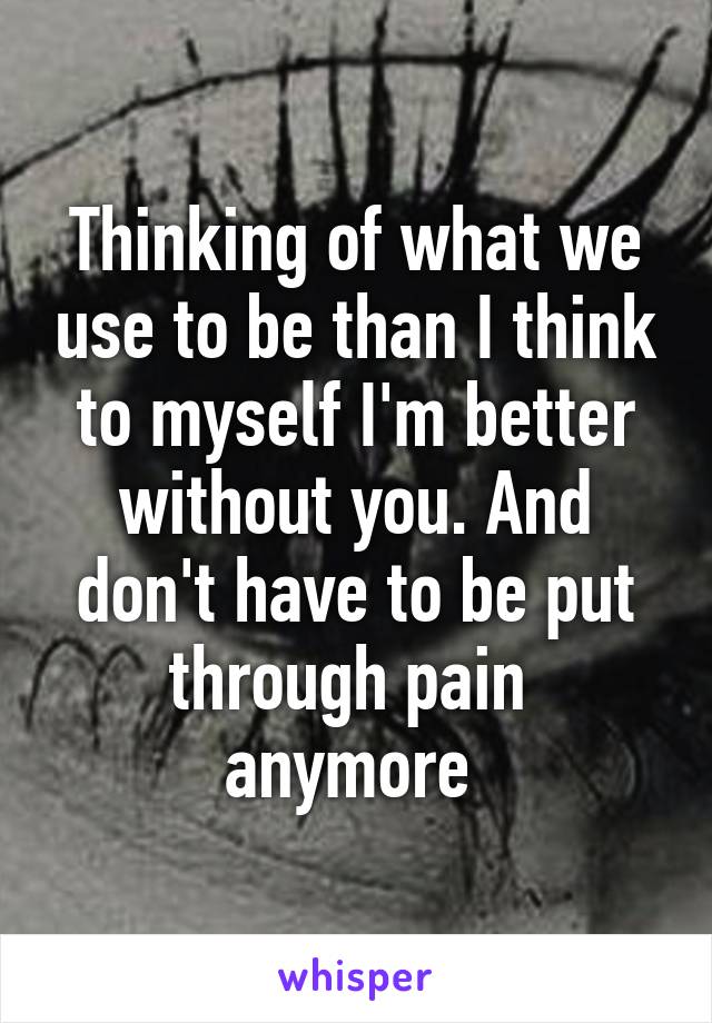 Thinking of what we use to be than I think to myself I'm better without you. And don't have to be put through pain  anymore 