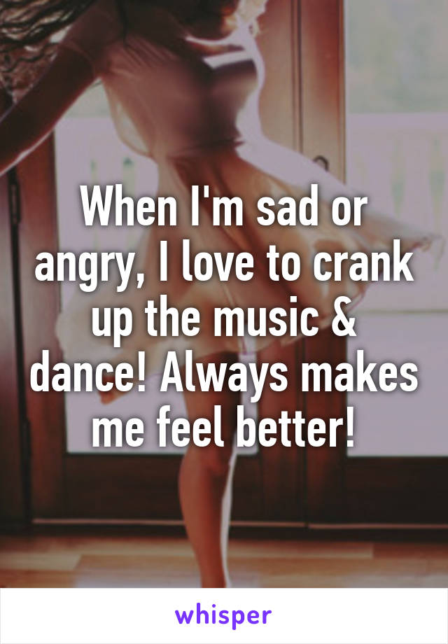 When I'm sad or angry, I love to crank up the music & dance! Always makes me feel better!