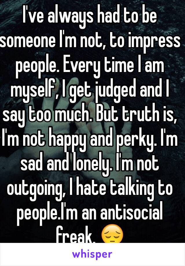 I've always had to be someone I'm not, to impress people. Every time I am myself, I get judged and I say too much. But truth is, I'm not happy and perky. I'm sad and lonely. I'm not outgoing, I hate talking to people.I'm an antisocial freak. 😔 