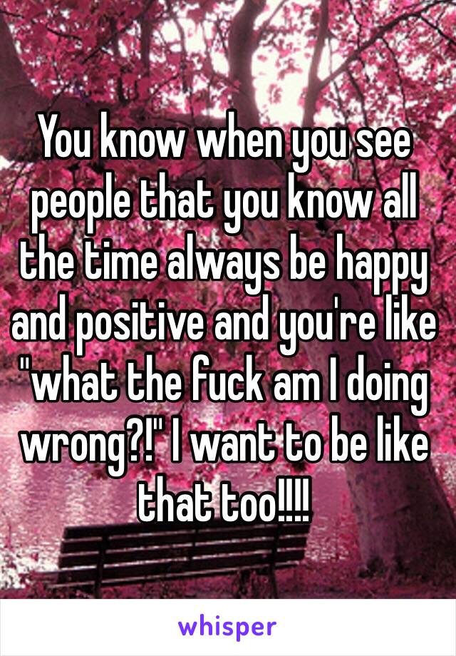 You know when you see people that you know all the time always be happy and positive and you're like "what the fuck am I doing wrong?!" I want to be like that too!!!! 