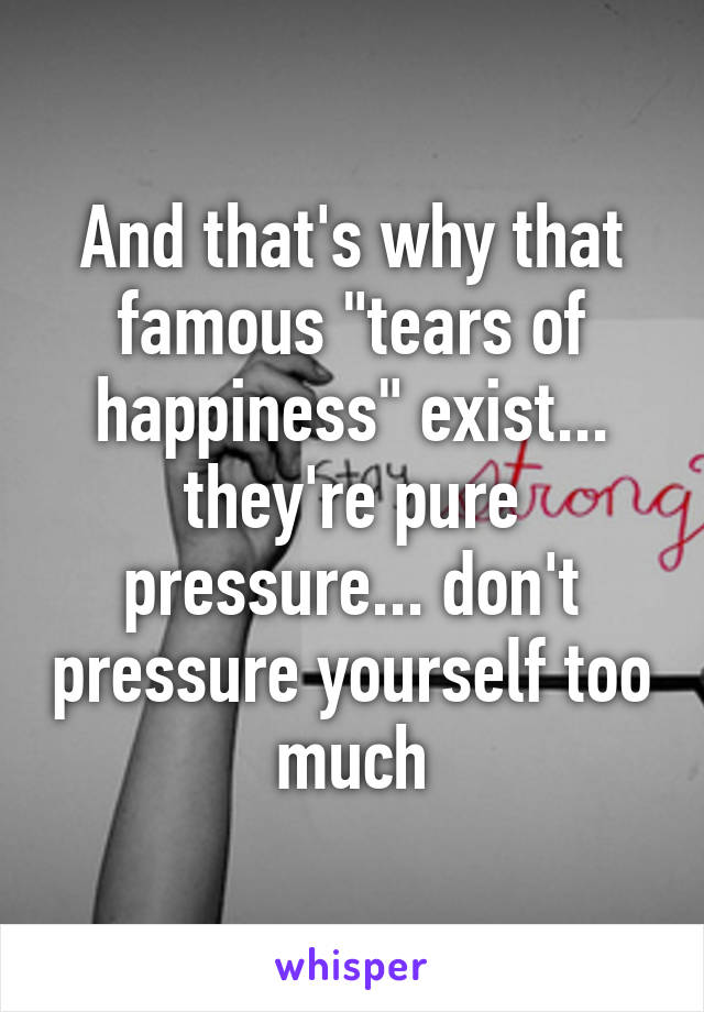 And that's why that famous "tears of happiness" exist... they're pure pressure... don't pressure yourself too much