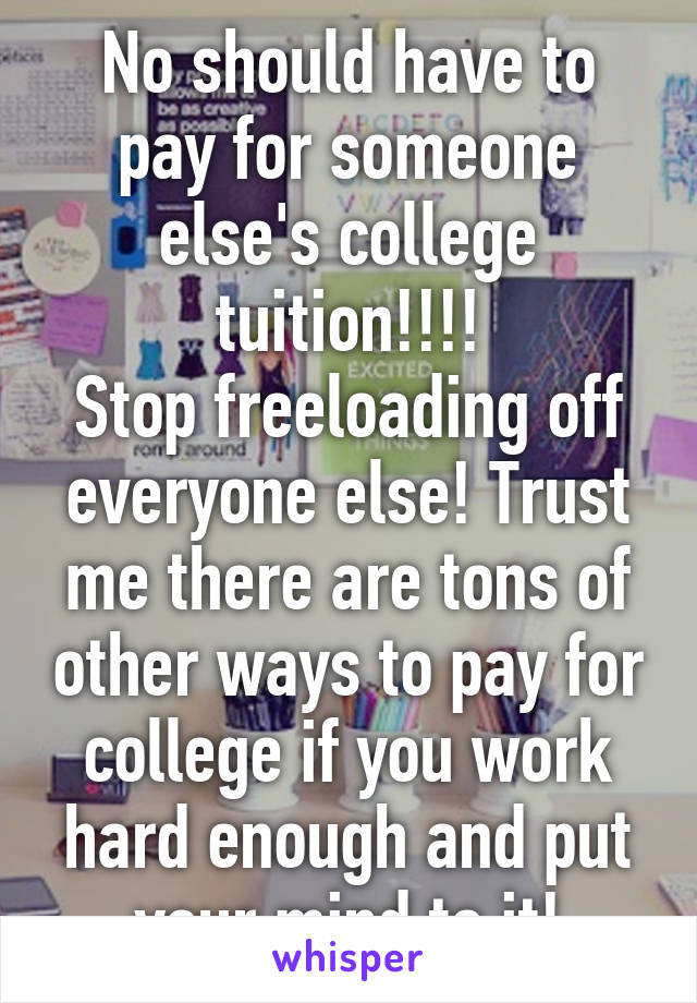 No should have to pay for someone else's college tuition!!!!
Stop freeloading off everyone else! Trust me there are tons of other ways to pay for college if you work hard enough and put your mind to it!