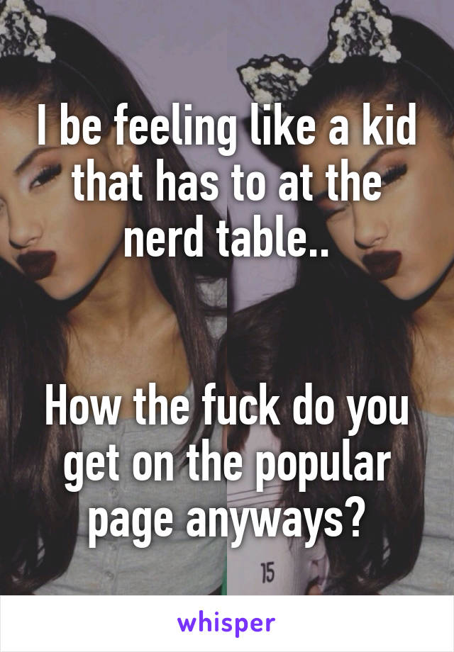 I be feeling like a kid that has to at the nerd table..


How the fuck do you get on the popular page anyways?