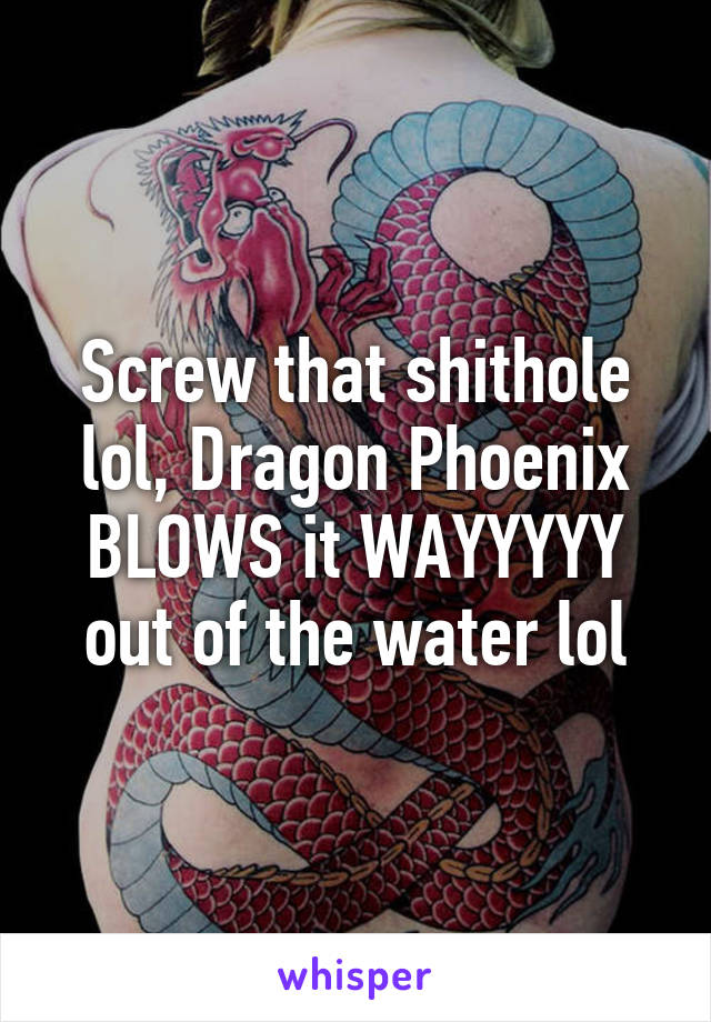 Screw that shithole lol, Dragon Phoenix BLOWS it WAYYYYY out of the water lol