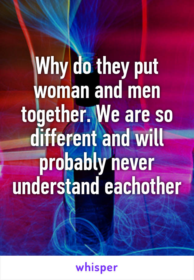 Why do they put woman and men together. We are so different and will probably never understand eachother 