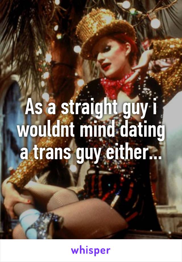 As a straight guy i wouldnt mind dating a trans guy either...