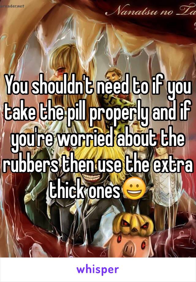 You shouldn't need to if you take the pill properly and if you're worried about the rubbers then use the extra thick ones😀