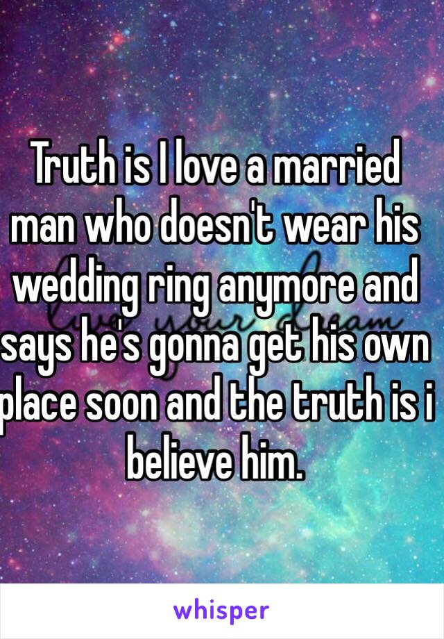 Truth is I love a married man who doesn't wear his wedding ring anymore and says he's gonna get his own place soon and the truth is i believe him. 