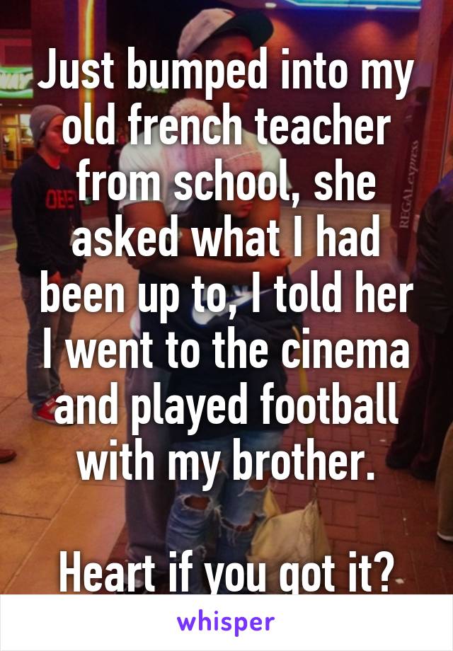 Just bumped into my old french teacher from school, she asked what I had been up to, I told her I went to the cinema and played football with my brother.

Heart if you got it?