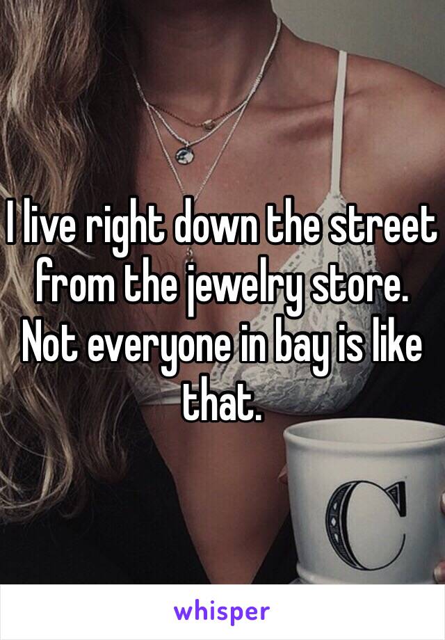 I live right down the street from the jewelry store. Not everyone in bay is like that. 