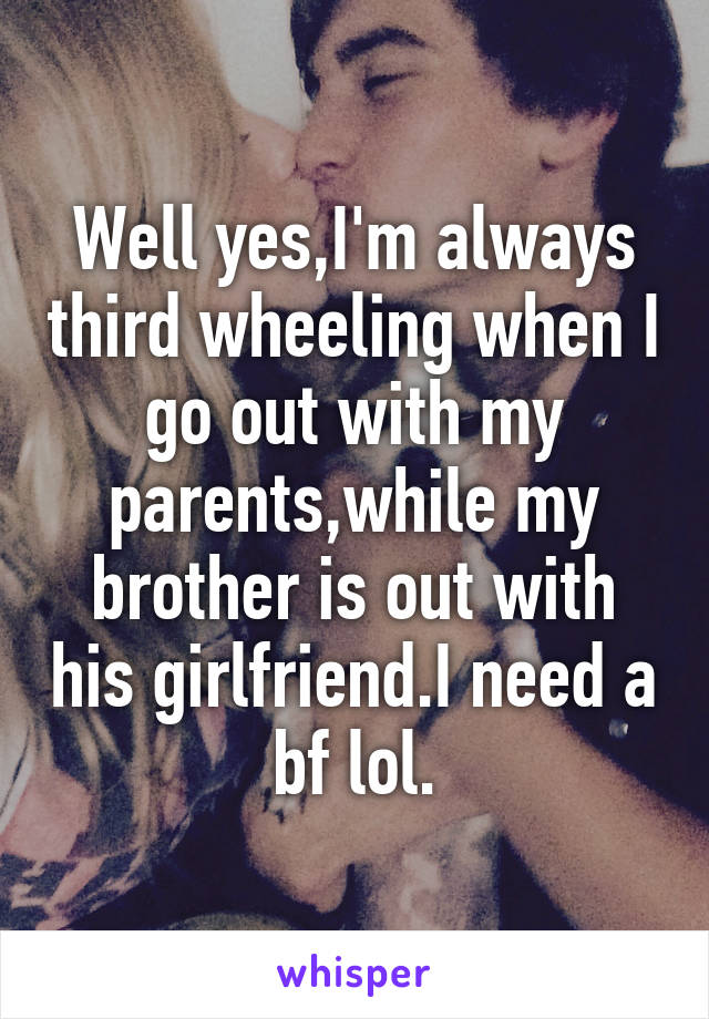 Well yes,I'm always third wheeling when I go out with my parents,while my brother is out with his girlfriend.I need a bf lol.