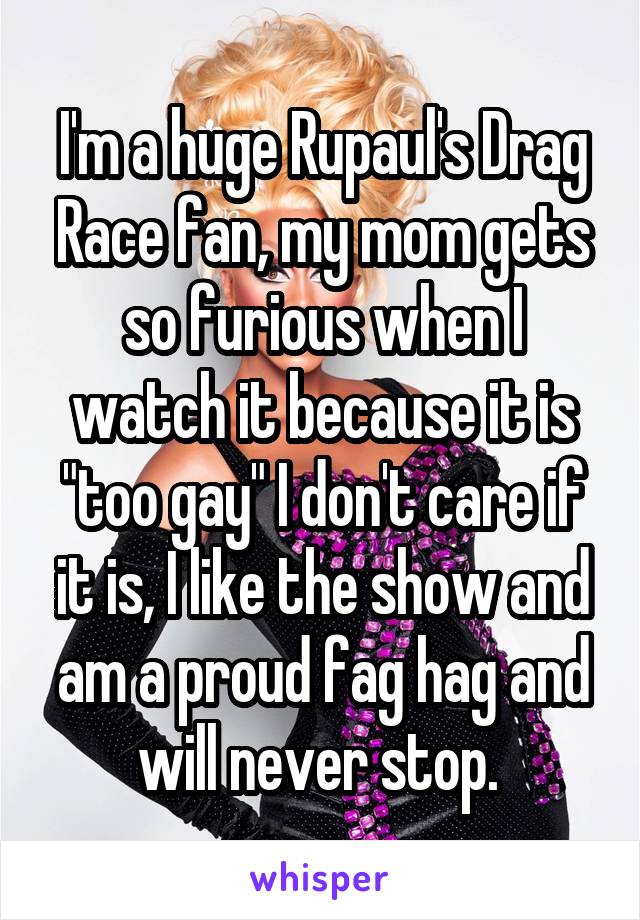 I'm a huge Rupaul's Drag Race fan, my mom gets so furious when I watch it because it is "too gay" I don't care if it is, I like the show and am a proud fag hag and will never stop. 