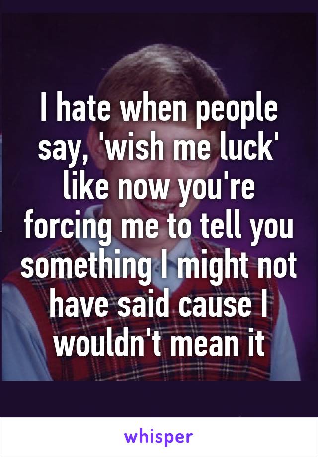 I hate when people say, 'wish me luck' like now you're forcing me to tell you something I might not have said cause I wouldn't mean it