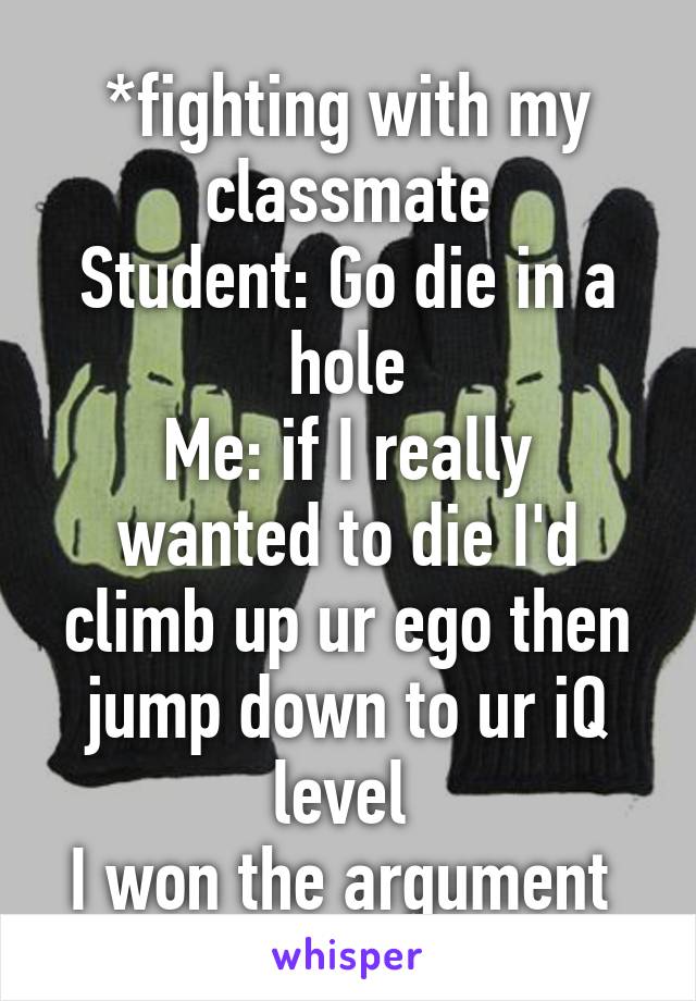 *fighting with my classmate
Student: Go die in a hole
Me: if I really wanted to die I'd climb up ur ego then jump down to ur iQ level 
I won the argument 