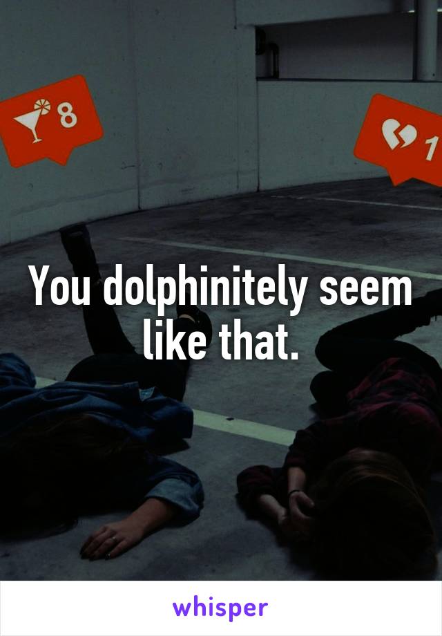 You dolphinitely seem like that.