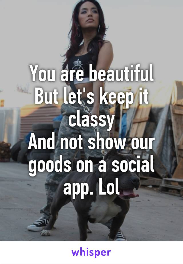 You are beautiful
But let's keep it classy
And not show our goods on a social app. Lol