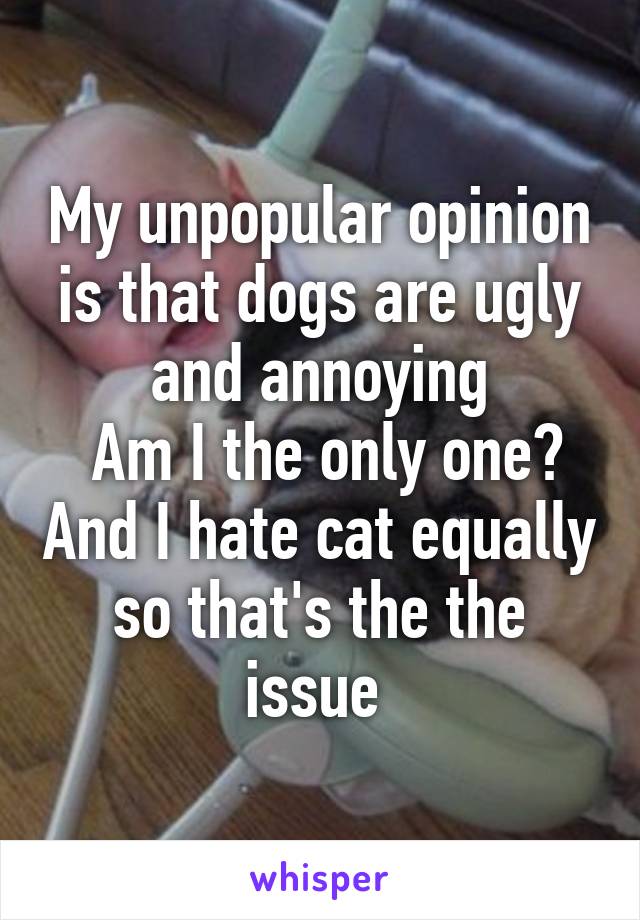 My unpopular opinion is that dogs are ugly and annoying
 Am I the only one? And I hate cat equally so that's the the issue 