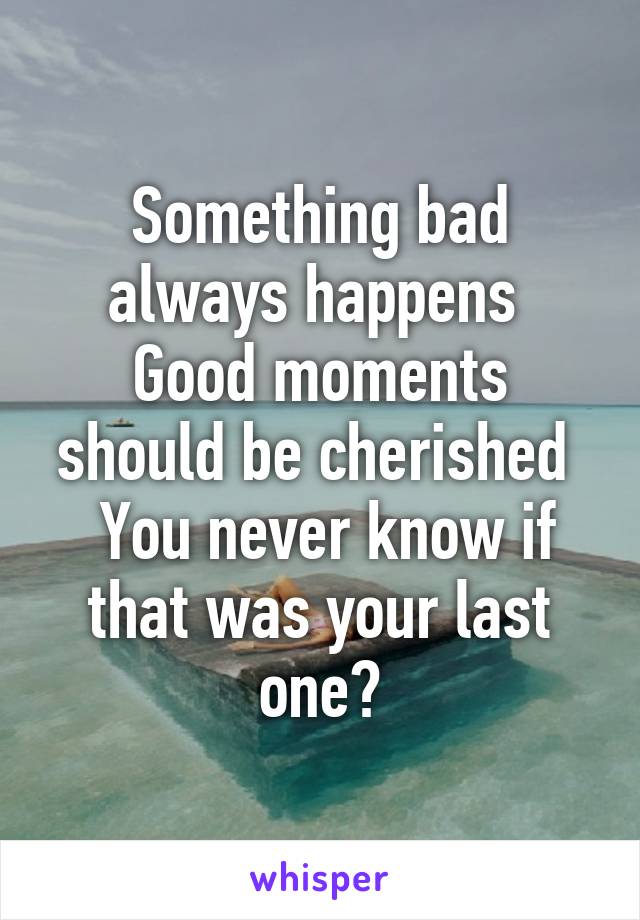 Something bad always happens 
Good moments should be cherished 
 You never know if that was your last one?