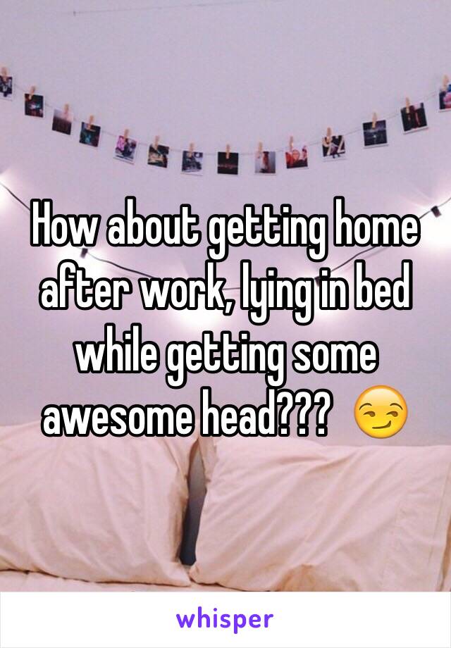 How about getting home after work, lying in bed while getting some awesome head???  😏