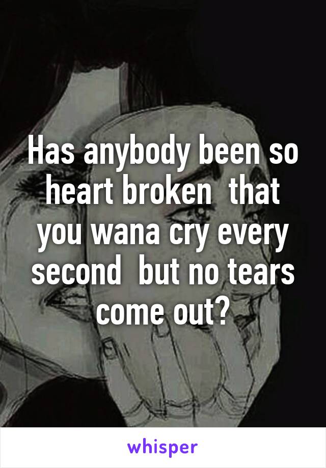 Has anybody been so heart broken  that you wana cry every second  but no tears come out?