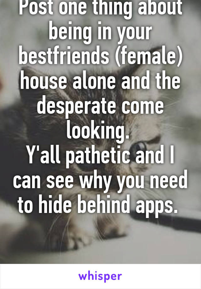 Post one thing about being in your bestfriends (female) house alone and the desperate come looking. 
Y'all pathetic and I can see why you need to hide behind apps. 


