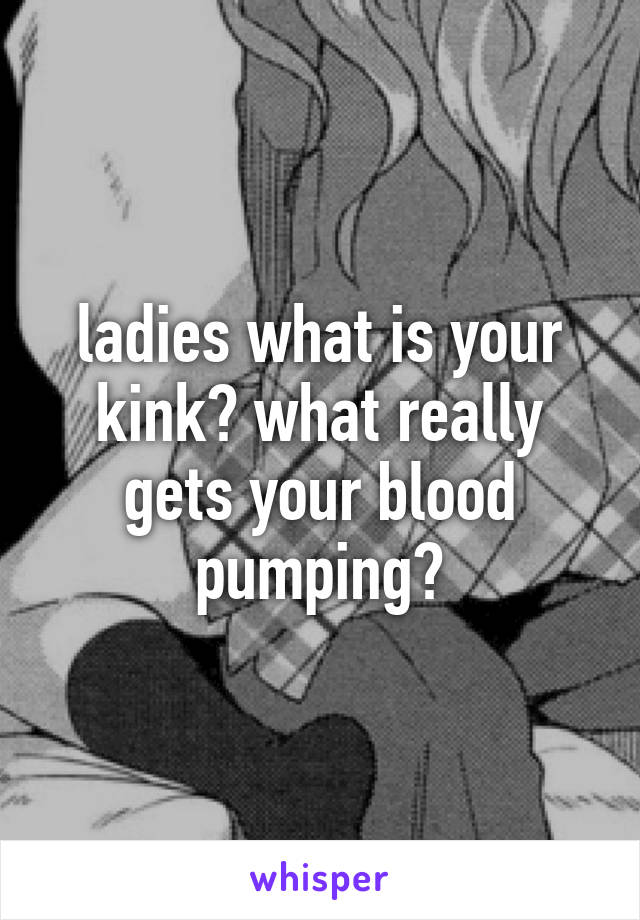 ladies what is your kink? what really gets your blood pumping?