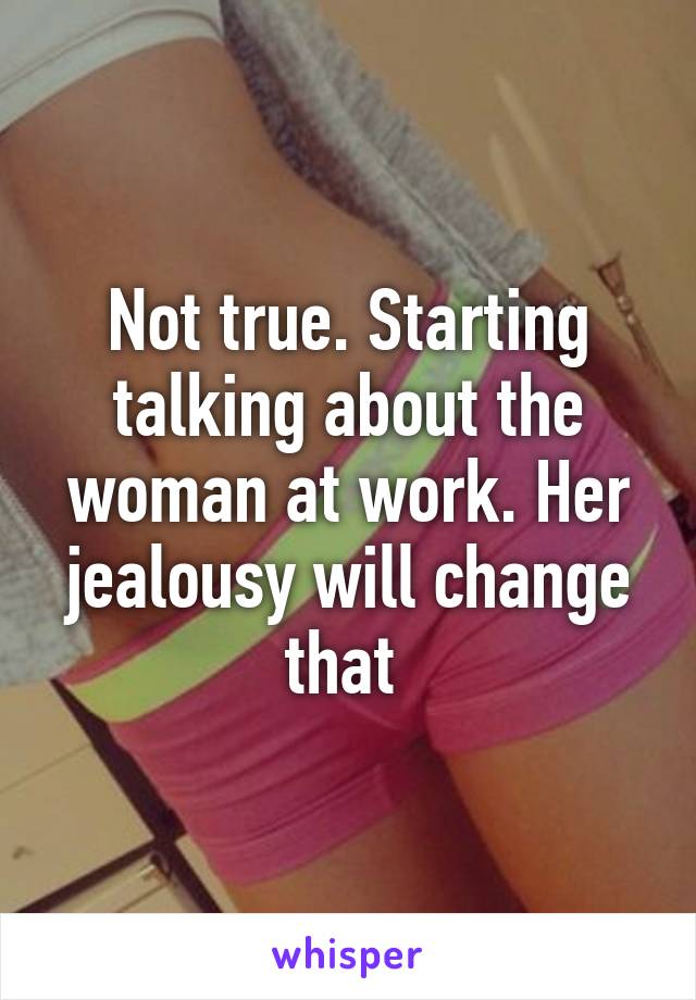 Not true. Starting talking about the woman at work. Her jealousy will change that 