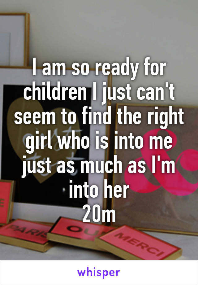 I am so ready for children I just can't seem to find the right girl who is into me just as much as I'm into her
20m