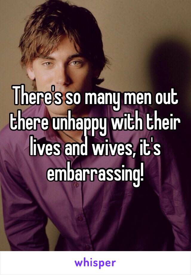 There's so many men out there unhappy with their lives and wives, it's embarrassing! 