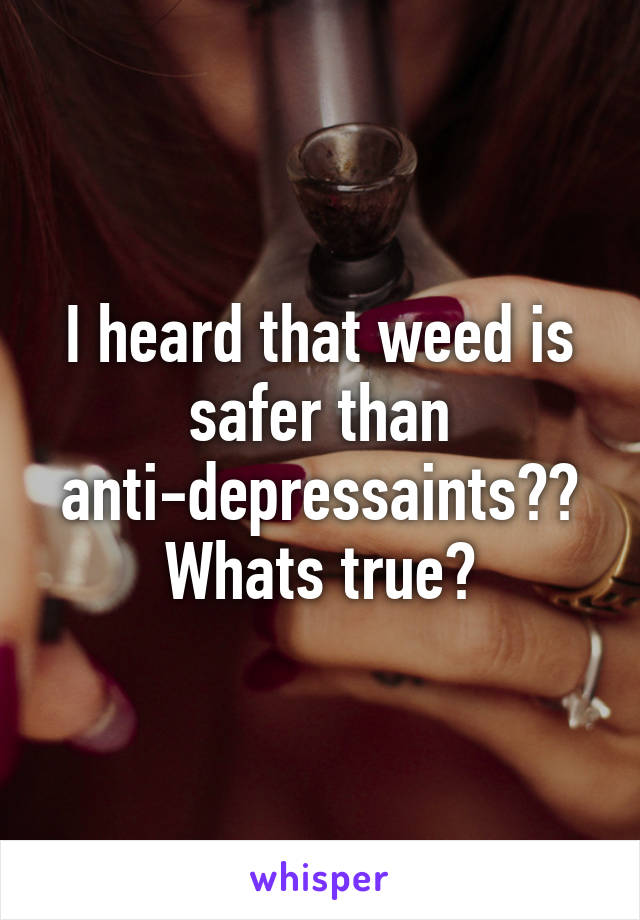 I heard that weed is safer than anti-depressaints?? Whats true?