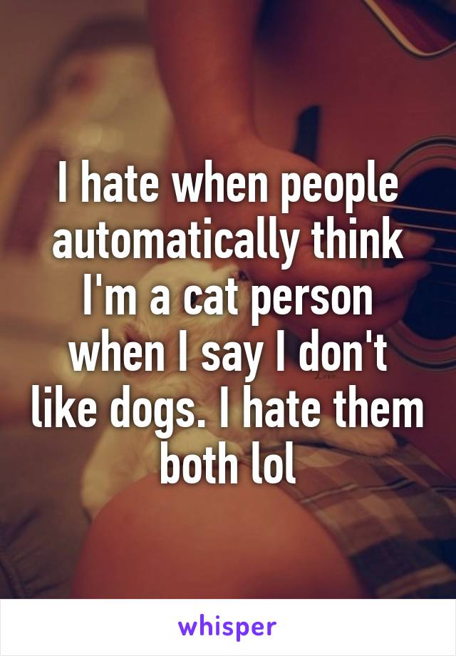 I hate when people automatically think I'm a cat person when I say I don't like dogs. I hate them both lol