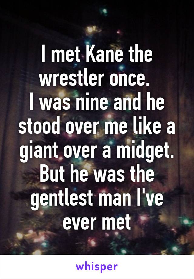 I met Kane the wrestler once. 
I was nine and he stood over me like a giant over a midget. But he was the gentlest man I've ever met