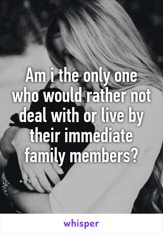 Am i the only one who would rather not deal with or live by their immediate family members?