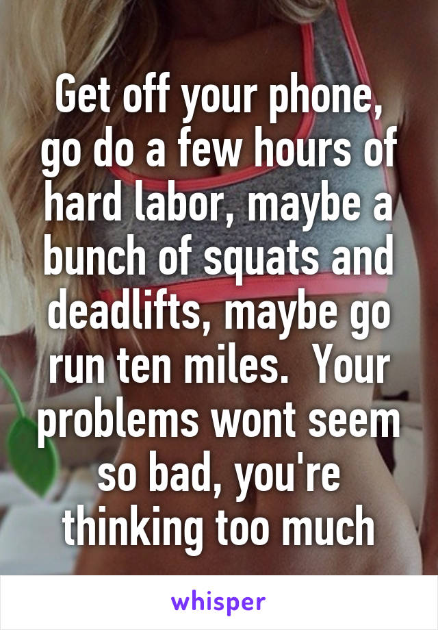 Get off your phone, go do a few hours of hard labor, maybe a bunch of squats and deadlifts, maybe go run ten miles.  Your problems wont seem so bad, you're thinking too much