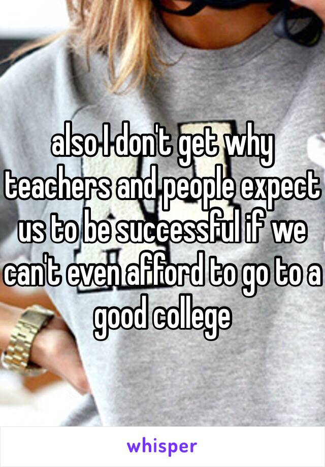 also I don't get why teachers and people expect us to be successful if we can't even afford to go to a good college 