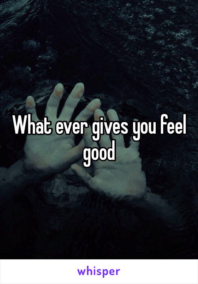 What ever gives you feel good