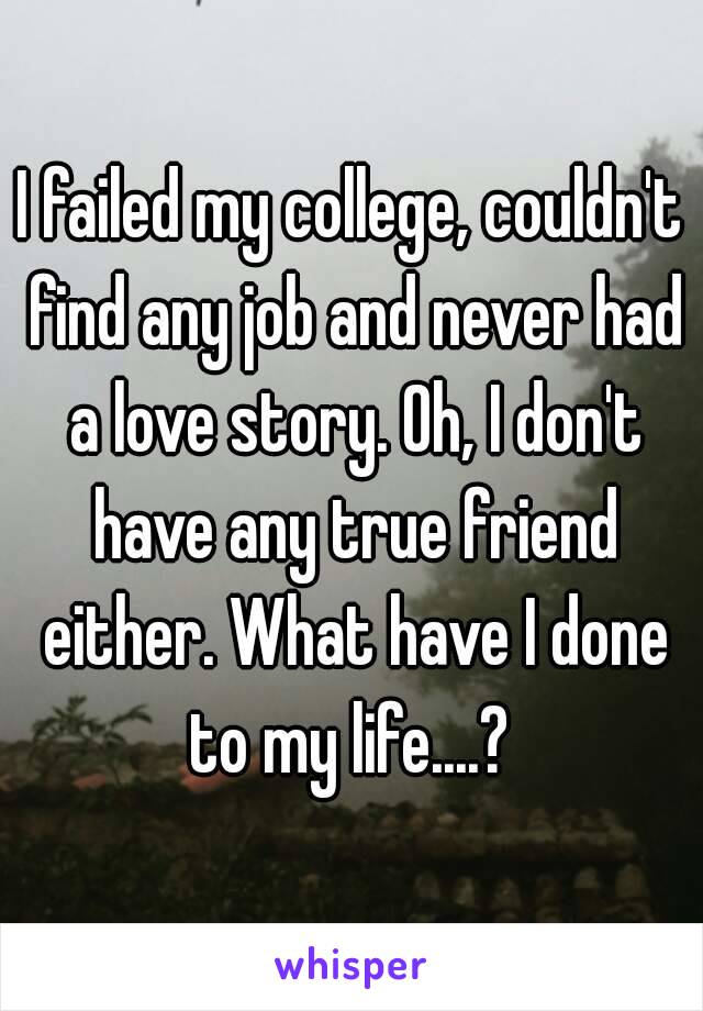 I failed my college, couldn't find any job and never had a love story. Oh, I don't have any true friend either. What have I done to my life....? 