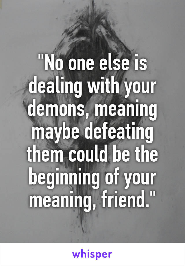 "No one else is dealing with your demons, meaning maybe defeating them could be the beginning of your meaning, friend."