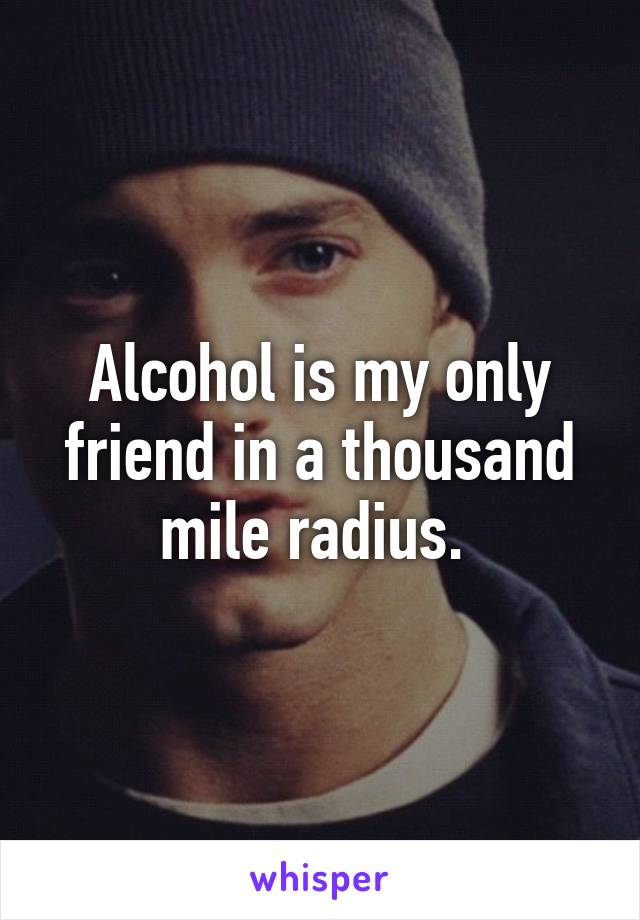 Alcohol is my only friend in a thousand mile radius. 