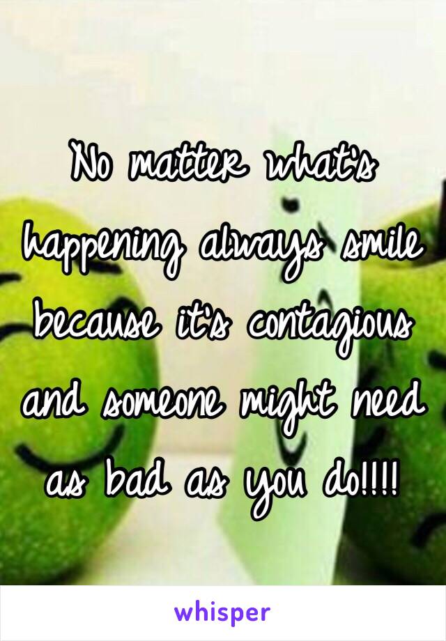 No matter what's happening always smile because it's contagious and someone might need as bad as you do!!!!