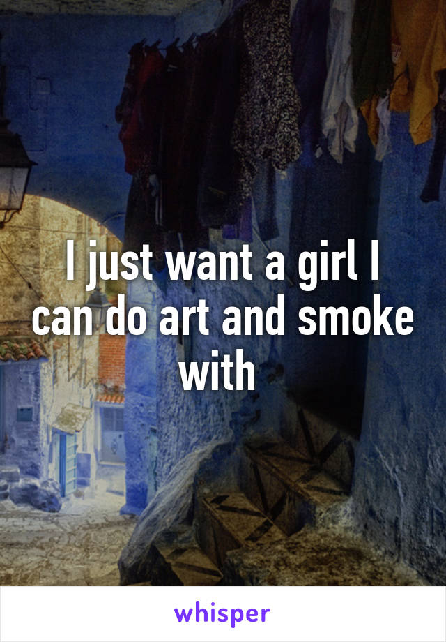 I just want a girl I can do art and smoke with 