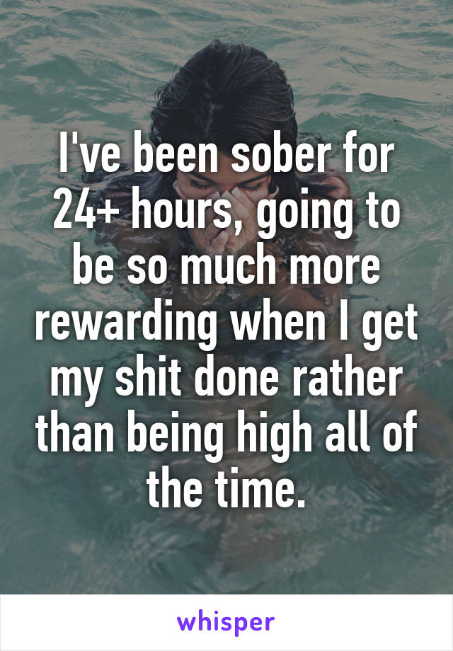 I've been sober for 24+ hours, going to be so much more rewarding when I get my shit done rather than being high all of the time.