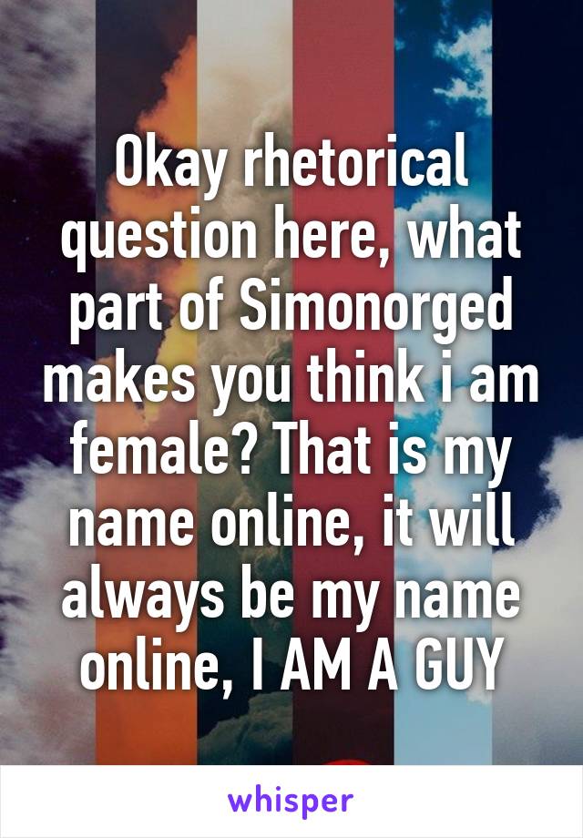 Okay rhetorical question here, what part of Simonorged makes you think i am female? That is my name online, it will always be my name online, I AM A GUY