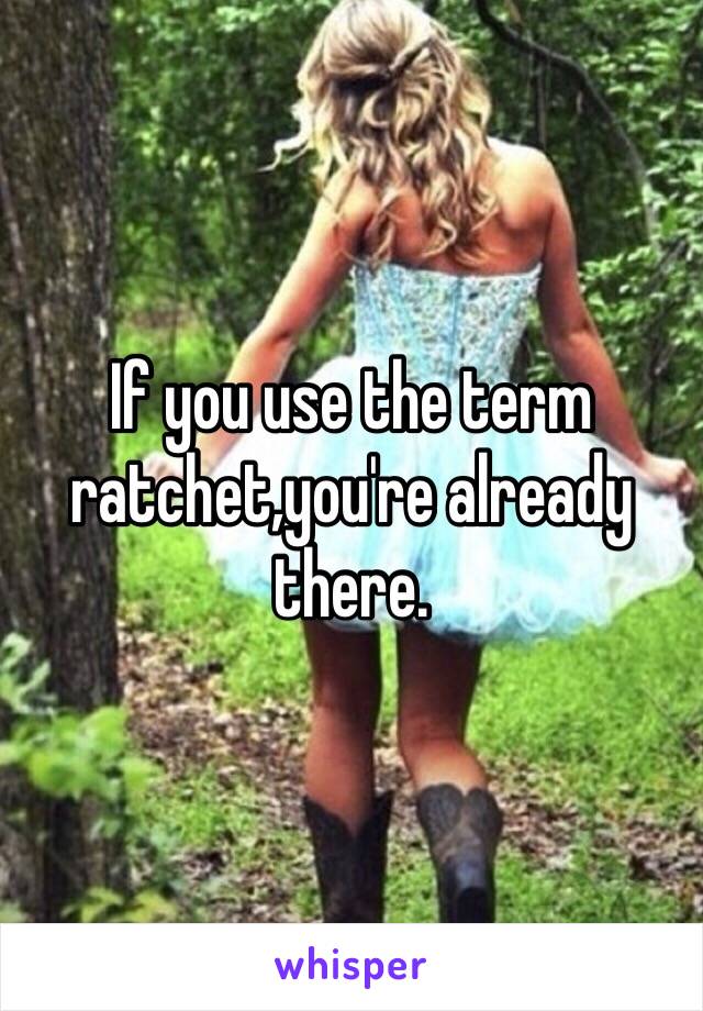 If you use the term ratchet,you're already there.