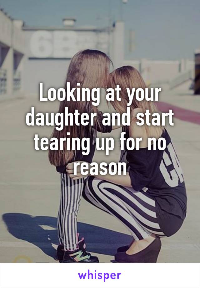 Looking at your daughter and start tearing up for no reason
