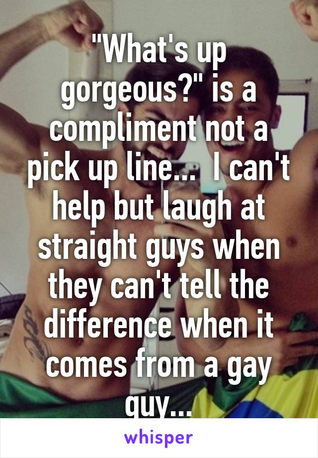 "What's up gorgeous?" is a compliment not a pick up line...  I can't help but laugh at straight guys when they can't tell the difference when it comes from a gay guy...